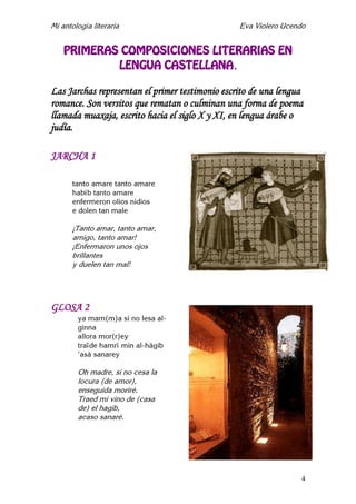Mi antología literaria Eva Violero Ucendo
4
PRIMERAS COMPOSICIONES LITERARIAS EN
LENGUA CASTELLANA.
Las Jarchas representan el primer testimonio escrito de una lengua
romance. Son versitos que rematan o culminan una forma de poema
llamada muaxaja, escrito hacia el siglo X y XI, en lengua árabe o
judía.
JARCHA 1
tanto amare tanto amare
habîb tanto amare
enfermeron olios nidios
e dolen tan male
¡Tanto amar, tanto amar,
amigo, tanto amar!
¡Enfermaron unos ojos
brillantes
y duelen tan mal!
GLOSA 2
ya mam(m)a si no lesa al-
ginna
allora mor(r)ey
traïde hamrî min al-hâgib
'asà sanarey
Oh madre, si no cesa la
locura (de amor),
enseguida moriré.
Traed mi vino de (casa
de) el hagib,
acaso sanaré.
 