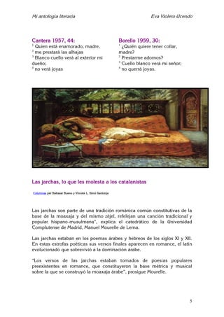 Mi antología literaria Eva Violero Ucendo
5
Cantera 1957, 44:
1
Quien está enamorado, madre,
2
me prestará las alhajas
3
Blanco cuello verá al exterior mi
dueño;
4
no verá joyas
Borello 1959, 30:
1
¿Quién quiere tener collar,
madre?
2
Prestarme adornos?
3
Cuello blanco verá mi señor;
4
no querrá joyas.
Las jarchas, lo que les molesta a los catalanistas
Columnas per Baltasar Bueno y Vincete L. Simó Santonja
Las jarchas son parte de una tradición románica común constitutivas de la
base de la moaxaja y del mismo zéjel, refelejan una canción tradicional y
popular hispano-musulmana”, explica el catedrático de la Universidad
Complutense de Madrid, Manuel Mourelle de Lema.
Las jarchas estaban en los poemas árabes y hebreos de los siglos XI y XII.
En estas estrofas poéticas sus versos finales aparecen en romance, el latín
evolucionado que sobrevivió a la dominación árabe.
“Los versos de las jarchas estaban tomados de poesías populares
preexistentes en romance, que constituyeron la base métrica y musical
sobre la que se construyó la moaxaja árabe”, prosigue Mourelle.
 