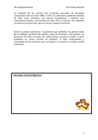 Mi antología literaria Eva Violero Ucendo
6
La totalidad de las jarchas hoy conocidas proceden de moaxajas
compuestas entre los años 1000 a 1150. Los valencianos podemos alardear
de ellas, pues contamos con autores musulmanes y hebreos, que
compusieron jarchas, cancioncillas de amor. Por el contrario, los catalanes
no tienen ni un solo caso, que se conozca, hasta el momento.
Entre los poetas valenciano- musulmanes que utilizaban las jarchas están
Ibn al Labbaba, de Dénia; Ibn Labbun, señor de Murviedro; o Ibn Ruhaim, de
Bocairent. En ellos se puede leer estas jarchas, escritas en árabe, y cómo
acababan en versos escritos en romance, el latín evolucionado y
corrompido de los romanos, que a la larga se convertiría en nuestro actual
valenciano.
TESOROS ENCONTRADOS
 