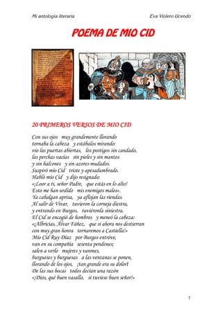 Mi antología literaria Eva Violero Ucendo
7
POEMA DE MIO CID
20 PRIMEROS VERSOS DE MIO CID
Con sus ojos muy grandemente llorando
tornaba la cabeza y estábalos mirando:
vio las puertas abiertas, los postigos sin candado,
las perchas vacías sin pieles y sin mantos
y sin halcones y sin azores mudados.
Suspiró mío Cid triste y apesadumbrado.
Habló mío Cid y dijo resignado:
«¡Loor a ti, señor Padre, que estás en lo alto!
Esto me han urdido mis enemigos malos».
Ya cabalgan aprisa, ya aflojan las riendas.
Al salir de Vivar, tuvieron la corneja diestra,
y entrando en Burgos, tuviéronla siniestra.
El Cid se encogió de hombros y meneó la cabeza:
«¡Albricias, Álvar Fáñez, que si ahora nos destierran
con muy gran honra tornaremos a Castiella!»
Mío Cid Ruy Díaz por Burgos entróve,
van en su compañía sesenta pendones;
salen a verlo mujeres y varones,
burgueses y burguesas a las ventanas se ponen,
llorando de los ojos, ¡tan grande era su dolor!
De las sus bocas todos decían una razón
«¡Dios, qué buen vasallo, si tuviese buen señor!»
 