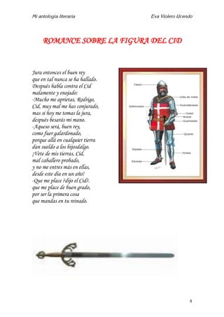 Mi antología literaria Eva Violero Ucendo
8
ROMANCE SOBRE LA FIGURA DEL CID
Jura entonces el buen rey
que en tal nunca se ha hallado.
Después habla contra el Cid
malamente y enojado:
-Mucho me aprietas, Rodrigo,
Cid, muy mal me has conjurado,
mas si hoy me tomas la jura,
después besarás mi mano.
-Aqueso será, buen rey,
como fuer galardonado,
porque allá en cualquier tierra
dan sueldo a los hijosdalgo.
¡Vete de mis tierras, Cid,
mal caballero probado,
y no me entres más en ellas,
desde este día en un año!
-Que me place ?dijo el Cid?.
que me place de buen grado,
por ser la primera cosa
que mandas en tu reinado.
 
