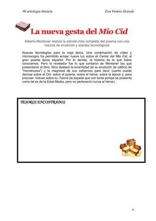 Mi antología literaria Eva Violero Ucendo
9
La nueva gesta del Mio Cid
Alberto Montaner realiza la edición más completa del poema con una
mezcla de erudición y alardes tecnológicos
Nuevas tecnologías para la vieja épica. Una combinación de vídeo y
microscopio ha permitido arrojar nueva luz sobre el Cantar del Mio Cid, el
gran poema épico español. Por lo demás, la historia es la que todos
conocemos. Pero lo revelador fue lo que contaron de Montaner los que
presentaron el libro. Rico destacó la enormidad de su erudición (la calificó de
"monstruosa") y la magnitud de sus esfuerzos para decir cuanto puede
decirse sobre el Cid: sobre el poema, sobre el héroe, sobre la época y, para
precisar, incluso sobre su Tizona (la espada que con tanta pompa se presenta
como tal es de la Edad Media, pero no perteneció nunca al héroe).
TESOROS ENCONTRADOS
 