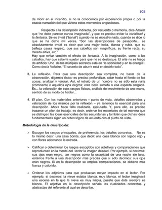 108

       de morir en el incendio, si no la conocemos por experiencia propia o por la
       exacta narración del que viviera estos momentos angustiosos.

              Respecto a la descripción indirecta, por recuerdo o memoria, dice Albalat
       que ―no debe parecer nunca imaginada‖, y que es preciso evitar la trivialidad y
       la fantasía. Se es trivial (―banal‖) cuando no se muestra nada, cuando se dice lo
       que se ha dicho mil veces. ―Son las descripciones de pasaporte... se
       absolutamente trivial es decir que una mujer bella, blanca y rubia, que su
       belleza causa respeto, que sus cabellos son magníficos, su frente recta, su
       mirada altiva, etc.‖
       Hay que evitar también el efecto de fantasía. A la imaginación, como a los
       caballos, hay que saberla sujetar para que no se desboque. El arte no es fuego
       de artificio: Uno de los múltiples secretos está en ―la sobriedad y en la energía‖.
       Como decía Voltaire, ―El secreto de aburrir está en decirlo todo‖.

   3. La reflexión. Para que una descripción sea completa, no basta de la
      observación, digamos física: es preciso profundizar, calar hasta el fondo de las
      cosas; analizar y valorar. Así, el retrato de un hombre no es sólo esta nariz
      prominente o aquellos ojos negros; esta boca sumida o esa espalda cargada.
      Es... la valoración de esos rasgos físicos, análisis del movimiento de una mano,
      sentido de su modo de hablar...

   4. El plan. Con los materiales anteriores – punto de vista, detalles observados y
      valoración de los mismos por la reflexión – ya tenemos lo esencial para una
      descripción. Ahora hace falta realizarla, ejecutarla. Y, para ello, es preciso
      trazarse un plan de trabajo, es decir, ordenar los materiales de tal manera que
      se distingan las ideas esenciales de las secundarias y también que dichas ideas
      fundamentales sigan un orden lógico de acuerdo con el punto de vista.

Metodología de la descripción:

      Escoger los rasgos principales, de preferencia, los detalles concretos. No es
       lo mismo decir: una casa bonita, que decir: una casa blanca con tejado rojo y
       con flores adornando la entrada.

      Calificar o determinar los rasgos escogidos con adjetivos y comparaciones que
       reproduzcan en la mente del lector la imagen desead. Por ejemplo, si decimos:
       sus ojos eran negro, tan negros como la oscuridad de una noche sin luna,
       estamos frente a una descripción más precisa que si sólo decimos: sus ojos
       eran negros. Si en la descripción se emplea comparaciones, se obtiene más
       fuerza y colorido.

      Ordenar los adjetivos para que produzcan mayor impacto en el lector. Por
       ejemplo, si decimos: la nieve estaba blanca, muy blanca, el lector imaginará
       una escena en la que la nieve es muy limpia, puesto que ésta siempre es
       blanca. El adjetivo en la descripción señala las cualidades concretas y
       abstractas del referente al cual se describe.
 