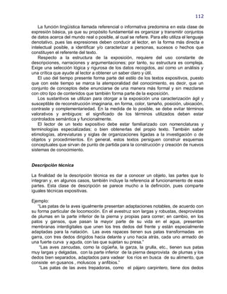 112

    La función lingüística llamada referencial o informativa predomina en esta clase de
expresión básica, ya que su propósito fundamental es organizar y transmitir conjuntos
de datos acerca del mundo real o posible, al cual se refiere. Para ello utiliza el lenguaje
denotativo, pues las expresiones deben conducir al lector, en la forma más directa e
intelectual posible, a identificar y/o caracterizar a personas, sucesos o hechos que
constituyen el referente del texto.
    Respecto a la estructura de la exposición, requiere del uso constante de
descripciones, narraciones y argumentaciones; por tanto, su estructura es compleja.
Exige una selección lógica y rigurosa de los datos recogidos, así como un análisis y
una crítica que ayude al lector a obtener un saber claro y útil.
    El uso del tiempo presente forma parte del estilo de los textos expositivos, puesto
que con este tiempo se marca la atemporalidad del conocimiento, es decir, que un
conjunto de conceptos debe enunciarse de una manera más formal y sin mezclarse
con otro tipo de contenidos que también forma parte de la exposición.
    Los sustantivos se utilizan para otorgar a la exposición una caracterización ágil y
susceptible de reconstrucción imaginaria, en forma, color, tamaño, posición, ubicación,
contraste y complementariedad. En la medida de lo posible, se debe evitar términos
valorativos y ambiguos: el significado de los términos utilizados deben estar
controlados semántica y funcionalmente.
    El lector de un texto expositivo debe estar familiarizado con nomenclaturas y
terminologías especializadas; o bien obtenerlas del propio texto. También saber
etimologías, abreviaturas y siglas de organizaciones ligadas a la investigación o de
objetos y procedimientos. En general, estos textos persiguen construir esquemas
conceptuales que sirvan de punto de partida para la construcción y creación de nuevos
sistemas de conocimiento.


Descripción técnica

La finalidad de la descripción técnica es dar a conocer un objeto, las partes que lo
integran y, en algunos casos, también incluye la referencia al funcionamiento de esas
partes. Esta clase de descripción se parece mucho a la definición, pues comparte
iguales técnicas expositivas.

Ejemplo:
   ―Las patas de la aves igualmente presentan adaptaciones notables, de acuerdo con
su forma particular de locomoción. En el avestruz son largas y robustas, desprovistas
de plumas en la parte inferior de la pierna y propias para correr; en cambio, en los
patos y gansos, que pasan la mayor parte de su vida en el agua, presentan
membranas interdigitales que unen los tres dedos del frente y están especialmente
adaptadas para la natación. Las aves rapaces tienen sus patas transformadas en
garra, con tres dedos dirigidos hacia delante y uno hacia atrás, cada uno armado de
una fuerte curva y aguda, con las que sujetan su presa.‖
    ―Las aves zancudas, como la cigüeña, la garza, la grulla, etc., tienen sus patas
muy largas y delgadas, con la parte inferior de la pierna desprovista de plumas y los
dedos bien separados, adaptados para vadear los ríos en busca de su alimento, que
consiste en gusanos , moluscos y anfibios.‖
    ―Las patas de las aves trepadoras, como el pájaro carpintero, tiene dos dedos
 