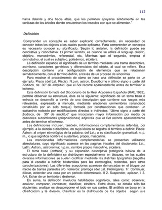 113

hacia delante y dos hacia atrás, que les permiten apoyarse sólidamente en las
cortezas de los árboles donde encuentran los insectos con que se alimentan.‖


Definición

 Comprender un concepto es saber explicarlo correctamente, sin necesidad de
conocer todos los objetos a los cuales puede aplicarse. Para comprender un concepto
es necesario conocer su significado. Según lo anterior, la definición puede ser
denotativa y connotativa. El primer sentido, es cuando se utiliza el lenguaje directo,
objetivo, monosémico, referencial, etc. Mientras que el segundo, emplea el
connotativo, el cual es subjetivo, polisémico, etcétera.
    La definición expande el significado de un término mediante una trama descriptiva,
asimismo, caracteres genéricos y diferenciales del objeto, al cual se refiere. Esta
descripción contiene una configuración de elementos que se relacionan
semánticamente, con el término definir, a través de un proceso de sinonimia
    Para mostrar el procedimiento de cómo se hace una definición se parte de un
ejemplo. Piscis (del Lat. Piscis). N.p.m. astron. Duodécimo y último signo a parte del
Zodiaco, de 30° de amplitud, que el Sol recorre aparentemente antes de terminar el
invierno.
    Esta definición tomada del Diccionario de la Real Academia Española (RAE,1982),
permite observar su estructura, ésta es la siguiente: significado de un tema base o
entrada se desarrolla a través de una descripción que contiene sus rasgos más
relevantes, expresado a menudo, mediante oraciones unimembres (enunciado
constituido por un solo bloque) formada por construcciones que contienen un
sustantivo rodeado por modificadores directos e indirectos: ―último signo a parte del
Zodiaco, de 30° de amplitud‖ que incorporan mayor información por medio de
oraciones subordinadas (proposiciones) adjetivas que el Sol recorre aparentemente
antes de terminar el invierno.
    Las definiciones incluyen, también, informaciones complementarias referidas, por
ejemplo, a la ciencia o disciplina, en cuyo léxico se registra el término a definir: Piscis:
Astron; al origen etimológico de la palabra: del Lat.; a su clasificación gramatical: n. p.
m., lo que significa nombre o sustantivo, propio, masculino.
    Las mencionadas informaciones complementarias se presentan utilizando
abreviaturas, cuyo significado aparece en las paginas iniciales del diccionario: Lat.,
Latín; Astron., astronomía; n.p.m., nombre propio masculino, etcétera.
    El tema base (entrada) y su expansión descriptiva (categoría básica de la
estructura de la definición) se distribuyen especialmente en bloques, en los cuales
diversas informaciones se suelen codificar mediante las distintas tipografías (negritas
para el vocablo a definir; bastardillas para las etimologías, redondas, para otras
caracterizaciones). Las diferentes acepciones aparecen demarcadas en el bloque por
medio de barras paralelas y/o números: prorroga (del Lat. Prorrogare). Tr. Continuar,
dilatar, extender una cosa por un periodo determinado. ll 2. Suspender, aplazar. ll 3.
Ant. Echar de un territorio o desterrar.
    En suma, la definición involucra habilidades cognitivos, tales como: observar,
analizar, comparar, contrastar, clasificar, etcétera. Entre éstas, se detalla sólo las
siguientes: analizar es descomponer el todo en sus partes. El análisis se basa en la
clasificación y la división. Clasificar es la distribución de los objetos según sus
 