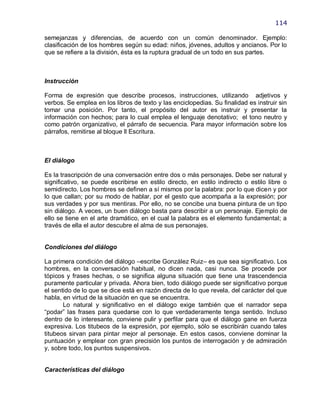 114

semejanzas y diferencias, de acuerdo con un común denominador. Ejemplo:
clasificación de los hombres según su edad: niños, jóvenes, adultos y ancianos. Por lo
que se refiere a la división, ésta es la ruptura gradual de un todo en sus partes.



Instrucción

Forma de expresión que describe procesos, instrucciones, utilizando adjetivos y
verbos. Se emplea en los libros de texto y las enciclopedias. Su finalidad es instruir sin
tomar una posición. Por tanto, el propósito del autor es instruir y presentar la
información con hechos; para lo cual emplea el lenguaje denotativo; el tono neutro y
como patrón organizativo, el párrafo de secuencia. Para mayor información sobre los
párrafos, remitirse al bloque ll Escritura.



El diálogo

Es la trascripción de una conversación entre dos o más personajes. Debe ser natural y
significativo, se puede escribirse en estilo directo, en estilo indirecto o estilo libre o
semidirecto. Los hombres se definen a sí mismos por la palabra: por lo que dicen y por
lo que callan; por su modo de hablar, por el gesto que acompaña a la expresión; por
sus verdades y por sus mentiras. Por ello, no se concibe una buena pintura de un tipo
sin diálogo. A veces, un buen diálogo basta para describir a un personaje. Ejemplo de
ello se tiene en el arte dramático, en el cual la palabra es el elemento fundamental; a
través de ella el autor descubre el alma de sus personajes.


Condiciones del diálogo

La primera condición del diálogo –escribe González Ruiz– es que sea significativo. Los
hombres, en la conversación habitual, no dicen nada, casi nunca. Se procede por
tópicos y frases hechas, o se significa alguna situación que tiene una trascendencia
puramente particular y privada. Ahora bien, todo diálogo puede ser significativo porque
el sentido de lo que se dice está en razón directa de lo que revela, del carácter del que
habla, en virtud de la situación en que se encuentra.
       Lo natural y significativo en el diálogo exige también que el narrador sepa
―podar‖ las frases para quedarse con lo que verdaderamente tenga sentido. Incluso
dentro de lo interesante, conviene pulir y perfilar para que el diálogo gane en fuerza
expresiva. Los titubeos de la expresión, por ejemplo, sólo se escribirán cuando tales
titubeos sirvan para pintar mejor al personaje. En estos casos, conviene dominar la
puntuación y emplear con gran precisión los puntos de interrogación y de admiración
y, sobre todo, los puntos suspensivos.


Características del diálogo
 