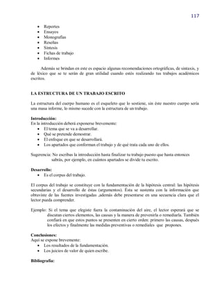 117

      Reportes
      Ensayos
      Monografías
      Reseñas
      Síntesis
      Fichas de trabajo
      Informes

      Además se brindan en este es espacio algunas recomendaciones ortográficas, de sintaxis, y
de léxico que se te serán de gran utilidad cuando estés realizando tus trabajos académicos
escritos.


LA ESTRUCTURA DE UN TRABAJO ESCRITO

La estructura del cuerpo humano es el esqueleto que lo sostiene, sin éste nuestro cuerpo sería
una masa informe, lo mismo sucede con la estructura de un trabajo.

Introducción:
En la introducción deberá exponerse brevemente:
     El tema que se va a desarrollar.
     Qué se pretende demostrar.
     El enfoque en que se desarrollará.
     Los apartados que conforman el trabajo y de qué trata cada uno de ellos.

Sugerencia: No escribas la introducción hasta finalizar tu trabajo puesto que hasta entonces
           sabrás, por ejemplo, en cuántos apartados se divide tu escrito.

Desarrollo:
    Es el corpus del trabajo.

El corpus del trabajo se constituye con la fundamentación de la hipótesis central: las hipótesis
secundarias y el desarrollo de éstas (argumentos). Ésta se sustenta con la información que
obtuviste de las fuentes investigadas ,además debe presentarse en una secuencia clara que el
lector pueda comprender.

Ejemplo: Si el tema que elegiste fuera la contaminación del aire, el lector esperará que se
        discutan ciertos elementos, las causas y la manera de prevenirla o remediarla. También
        confiará en que estos puntos se presenten en cierto orden: primero las causas, después
        los efectos y finalmente las medidas preventivas o remediales que propones.

Conclusiones:
Aquí se expone brevemente:
    Los resultados de la fundamentación.
    Los juicios de valor de quien escribe.

Bibliografía:
 