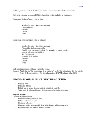118

La bibliografía es el listado de libros por medio de los cuales obtuviste la información.

Debe de presentarse en orden alfabético basándose en los apellidos de los autores.

Ejemplo de bibliografía para citar un libro:


            Nombre del autor (Apellido y nombre)
            Título del libro
            Editorial
            Ciudad
            Fecha


Ejemplo de bibliografía para citar un artículo:


            Nombre del autor (Apellido y nombre)
            Título del artículo entre comillas
            Escribir –en- y después el título del periódico o revista donde
            aparece subrayado o en itálicas.
            No. De la revista
            Volumen de la revista
            Editorial
            Ciudad
            Fecha


Cada uno de estos datos debe de ir entre (,,) comas.
Ejemplo: Acuña Carlos, “La persistencia de la memoria”, en Perfiles educativos, No. 41, Vol. I,
        Centro de Investigaciones y Servicios Educativos, UNAM, México, julio, 1988.


PRIMEROS PASOS PARA ELABORAR UN TRABAJO ESCRITO:

      Elegir el tema
      Delimitar el tema
      Definir qué se quiere demostrar (tesis o hipótesis central)
      Seleccionar la información para fundamentar qué se quiere demostrar.

Elección del tema
Define y establece el tema:
    El tema es de lo que trata el texto.
    El hilo conductor del texto.
    El núcleo del texto.
    El asunto básico y primordial, debe coincidir con la hipótesis central.
    Es convincente que el título enuncie el tema.
 