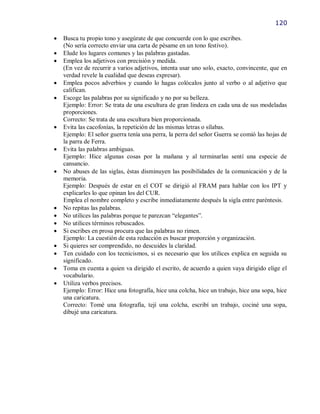 120

   Busca tu propio tono y asegúrate de que concuerde con lo que escribes.
    (No sería correcto enviar una carta de pésame en un tono festivo).
   Elude los lugares comunes y las palabras gastadas.
   Emplea los adjetivos con precisión y medida.
    (En vez de recurrir a varios adjetivos, intenta usar uno solo, exacto, convincente, que en
    verdad revele la cualidad que deseas expresar).
   Emplea pocos adverbios y cuando lo hagas colócalos junto al verbo o al adjetivo que
    califican.
   Escoge las palabras por su significado y no por su belleza.
    Ejemplo: Error: Se trata de una escultura de gran lindeza en cada una de sus modeladas
    proporciones.
    Correcto: Se trata de una escultura bien proporcionada.
   Evita las cacofonías, la repetición de las mismas letras o sílabas.
    Ejemplo: El señor guerra tenía una perra, la perra del señor Guerra se comió las hojas de
    la parra de Ferra.
   Evita las palabras ambiguas.
    Ejemplo: Hice algunas cosas por la mañana y al terminarlas sentí una especie de
    cansancio.
   No abuses de las siglas, éstas disminuyen las posibilidades de la comunicación y de la
    memoria.
    Ejemplo: Después de estar en el COT se dirigió al FRAM para hablar con los IPT y
    explicarles lo que opinan los del CUR.
    Emplea el nombre completo y escribe inmediatamente después la sigla entre paréntesis.
   No repitas las palabras.
   No utilices las palabras porque te parezcan “elegantes”.
   No utilices términos rebuscados.
   Si escribes en prosa procura que las palabras no rimen.
    Ejemplo: La cuestión de esta redacción es buscar proporción y organización.
   Si quieres ser comprendido, no descuides la claridad.
   Ten cuidado con los tecnicismos, si es necesario que los utilices explica en seguida su
    significado.
   Toma en cuenta a quien va dirigido el escrito, de acuerdo a quien vaya dirigido elige el
    vocabulario.
   Utiliza verbos precisos.
    Ejemplo: Error: Hice una fotografía, hice una colcha, hice un trabajo, hice una sopa, hice
    una caricatura.
    Correcto: Tomé una fotografía, tejí una colcha, escribí un trabajo, cociné una sopa,
    dibujé una caricatura.
 