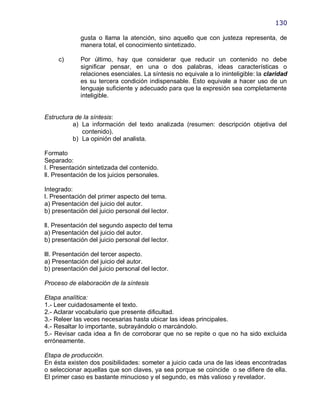 130

             gusta o llama la atención, sino aquello que con justeza representa, de
             manera total, el conocimiento sintetizado.

     c)      Por último, hay que considerar que reducir un contenido no debe
             significar pensar, en una o dos palabras, ideas características o
             relaciones esenciales. La síntesis no equivale a lo ininteligible: la claridad
             es su tercera condición indispensable. Esto equivale a hacer uso de un
             lenguaje suficiente y adecuado para que la expresión sea completamente
             inteligible.


Estructura de la síntesis:
          a) La información del texto analizada (resumen: descripción objetiva del
             contenido).
          b) La opinión del analista.

Formato
Separado:
l. Presentación sintetizada del contenido.
ll. Presentación de los juicios personales.

Integrado:
l. Presentación del primer aspecto del tema.
a) Presentación del juicio del autor.
b) presentación del juicio personal del lector.

ll. Presentación del segundo aspecto del tema
a) Presentación del juicio del autor.
b) presentación del juicio personal del lector.

lll. Presentación del tercer aspecto.
a) Presentación del juicio del autor.
b) presentación del juicio personal del lector.

Proceso de elaboración de la síntesis

Etapa analítica:
1.- Leer cuidadosamente el texto.
2.- Aclarar vocabulario que presente dificultad.
3.- Releer las veces necesarias hasta ubicar las ideas principales.
4.- Resaltar lo importante, subrayándolo o marcándolo.
5.- Revisar cada idea a fin de corroborar que no se repite o que no ha sido excluida
erróneamente.

Etapa de producción.
En ésta existen dos posibilidades: someter a juicio cada una de las ideas encontradas
o seleccionar aquellas que son claves, ya sea porque se coincide o se difiere de ella.
El primer caso es bastante minucioso y el segundo, es más valioso y revelador.
 