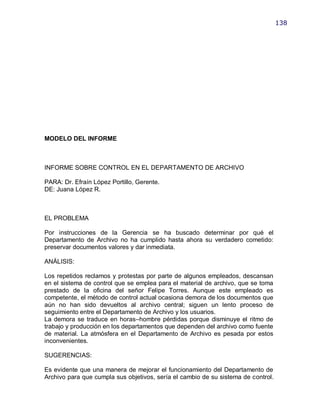 138




MODELO DEL INFORME



INFORME SOBRE CONTROL EN EL DEPARTAMENTO DE ARCHIVO

PARA: Dr. Efraín López Portillo, Gerente.
DE: Juana López R.



EL PROBLEMA

Por instrucciones de la Gerencia se ha buscado determinar por qué el
Departamento de Archivo no ha cumplido hasta ahora su verdadero cometido:
preservar documentos valores y dar inmediata.

ANÁLISIS:

Los repetidos reclamos y protestas por parte de algunos empleados, descansan
en el sistema de control que se emplea para el material de archivo, que se toma
prestado de la oficina del señor Felipe Torres. Aunque este empleado es
competente, el método de control actual ocasiona demora de los documentos que
aún no han sido devueltos al archivo central; siguen un lento proceso de
seguimiento entre el Departamento de Archivo y los usuarios.
La demora se traduce en horas–hombre pérdidas porque disminuye el ritmo de
trabajo y producción en los departamentos que dependen del archivo como fuente
de material. La atmósfera en el Departamento de Archivo es pesada por estos
inconvenientes.

SUGERENCIAS:

Es evidente que una manera de mejorar el funcionamiento del Departamento de
Archivo para que cumpla sus objetivos, sería el cambio de su sistema de control.
 