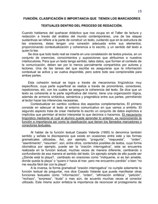 15

 FUNCIÓN, CLASIFICACIÓN E IMPORTANCIA QUE TIENEN LOS MARCADORES

              TEXTUALES DENTRO DEL PROCESO DE REDACCIÓN.

Cuando hablamos del quehacer didáctico que nos ocupa en el Taller de lectura y
redacción a través del análisis del mundo contemporáneo, una de las etapas
sustantivas se refiere a la parte de construir un texto, cuidando que en la estructura de
las oraciones, éstas tengan una conexión adecuada entre sus elementos,
proporcionando contextualización y coherencia a lo escrito, y un sentido del texto a
quien lo lee.
     Se dice que todo texto real se inserta en una constelación de textos previos, en un
conjunto de creencias, conocimientos y suposiciones que atribuimos a nuestros
interlocutores. Para que un texto tenga sentido, tales datos, que forman el contexto de
la comunicación, deben ser por lo menos parcialmente compartidos por autores y
lectores. Una de las tareas del que escribe es asegurarse que la información
contextual se active y se vuelva disponible, pero sobre todo sea comprensible para
ambas partes.

     Esta cohesión textual se logra a través de mecanismos lingüísticos muy
específicos, cuya parte superficial se realiza a través de pronombres, conectores,
repeticiones, etc. con los cuales se asegura la coherencia del texto. Se dice que un
texto es coherente si la parte significativa del mismo, tiene una organización lógica,
además de armonía sintáctica, semántica y pragmática entre sus partes, permitiendo
al lector hacer las inferencias necesarias.
       Contextualizar en cambio conlleva dos aspectos complementarios. El primero
consiste en adecuar el texto al entorno comunicativo en que vamos a emitirlo. El
segundo aspecto trata de crear mediante lo escrito un conjunto de datos explícitos e
implícitos que permitan al lector interpretar lo que decimos o hacemos. El mecanismo
lingüístico mediante el cual el alumno puede aprender lo anterior, es reconociendo la
función e importancia así como la clasificación que tienen los llamados marcadores o
conectores textuales.

       Al hablar de la función textual Casado Velarde (1995) lo denomina también
sentido y señala la discrepancia que existe en ocasiones entre este y las formas
gramaticales utilizadas. Así, por ejemplo, ―pregunta‖, ―respuesta‖,             ―orden‖,
―asentimiento‖, ―resumen‖, son, entre otros, contenidos posibles de textos, cuya forma
idiomática por ejemplo, puede ser la ―oración interrogativa‖, esta se encuentra
realizada en la función textual, muchas veces de manera diferente, cambiando o
confundiendo de esa manera el sentido del texto. Un ejemplo simple de ello puede ser
¿Dónde está la playa?, cambiado en oraciones como ―indíqueme, si es tan amable,
donde queda la playa‖ o ―quiero ir hacia el mar, pero me encuentro perdido‖ o bien ―no
me resulta fácil dar con la playa‖.
       A la inversa, la forma gramatical ―oración interrogativa‖ no cumple solamente la
función textual de preguntar, nos dice Casado Velarde que puede manifestar otras
funciones textuales como ―información‖, ―orden‖, ―afirmación enfática‖, ―petición‖,
―rechazo‖, ―sorpresa‖, ―duda‖ o mas aún, de acuerdo muchas veces al conector
utilizado. Este mismo autor enfatiza la importancia de reconocer el protagonismo de
 