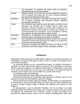 163

                los personajes. El ambiente del cuento suele ser reducido,
                esbozándose de una manera general.
Tiempo          Deberá coincidir con la época en que se ambienta la historia y
                con la duración del suceso que se narra. Conviene destacar
                que este último elemento puede variar.
Atmósfera       Se refiere a la sensación o el estado emocional que prevalece
                en la historia, pudiendo ésta proyectar misterio, angustia,
                tranquilidad, violencia, etc.
Trama           Es el conflicto que mueve la acción del relato y el motivo de la
                narración; así, tenemos que el conflicto crea la acción que
                provoca la tensión dramática. La trama suele consistir en la
                oposición de fuerzas; esta puede ser externa (por ejemplo, la
                lucha del hombre con el hombre o con la naturaleza) o interna
                (por ejemplo, la lucha del hombre consigo mismo).
Intensidad      Consiste en el desarrollo de la idea principal, descartando
                todas las ideas o situaciones intermedias o de relleno.
Tensión         Se manifiesta en la intensidad que ejerce el autor en su obra al
                acercarse al lector para transmitirle sus valores y su proyección
                en términos de profundidad y altura.
Tono            Equivale a la actitud que adopta el autor en su obra, el cual
                puede ser humorístico, alegre, irónico, sarcástico, etcétera.




                                     ENTREVISTA

Redactada en estilo directo por el entrevistador, refleja la conversación entre este y el
entrevistado, qué opina sobre algo (su obra, la vida, un suceso, una situación, etc.),
para informar al público.
    La entrevista además de sus características propias, es también información y
reportaje. Su misión: decir al lector quién es y cómo es tal o cual persona, lo que dice,
piensa o hace con respecto a un problema determinado, o, simplemente, lo que hace
en su vida como tal persona. En este caso, una entrevista es un retrato-con algo de
narración- de un hombre, pero con el modelo vivo, puesto ante el lector.
    La entrevista-retrato o de personaje
    Una entrevista debe ser simple reflejo de lo que ha sido.
    Condiciones necesarias de la entrevista: saber describir el ambiente, saber ver a la
persona con quien nos entrevistamos y dominar el diálogo.
    Para la entrevista se pueden seguir los métodos: el impresionista y el expresionista.
El impresionismo -para la entrevista rápida- nos dará como una visión instantánea en
la que se recogen aquellos rasgos y detalles que destacan del conjunto; lo más
llamativo.
    El expresionismo –para la entrevista meditada- nos ha de ofrecer una visión
reposada, reflejo fiel del alma de las cosas, de su más pura esencia. Es lo que queda
de nosotros, por eliminación de lo accesorio, cuando, al paso del tiempo se va
borrando de nuestra memoria, todo lo que no interesa verdaderamente. Claro está,
 