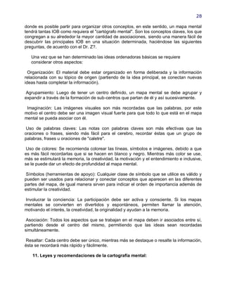 28

donde es posible partir para organizar otros conceptos, en este sentido, un mapa mental
tendrá tantas IOB como requiera el "cartógrafo mental". Son los conceptos claves, los que
congregan a su alrededor la mayor cantidad de asociaciones, siendo una manera fácil de
descubrir las principales IOB en una situación determinada, haciéndose las siguientes
preguntas, de acuerdo con el Dr. Z?.

   Una vez que se han determinado las ideas ordenadoras básicas se requiere
   considerar otros aspectos:

  Organización: El material debe estar organizado en forma deliberada y la información
relacionada con su tópico de origen (partiendo de la idea principal, se conectan nuevas
ideas hasta completar la información).

 Agrupamiento: Luego de tener un centro definido, un mapa mental se debe agrupar y
expandir a través de la formación de sub-centros que partan de él y así sucesivamente.

 Imaginación: Las imágenes visuales son más recordadas que las palabras, por este
motivo el centro debe ser una imagen visual fuerte para que todo lo que está en el mapa
mental se pueda asociar con él.

 Uso de palabras claves: Las notas con palabras claves son más efectivas que las
oraciones o frases, siendo más fácil para el cerebro, recordar éstas que un grupo de
palabras, frases u oraciones de "caletre".

 Uso de colores: Se recomienda colorear las líneas, símbolos e imágenes, debido a que
es más fácil recordarlas que si se hacen en blanco y negro. Mientras más color se use,
más se estimulará la memoria, la creatividad, la motivación y el entendimiento e inclusive,
se le puede dar un efecto de profundidad al mapa mental.

 Símbolos (herramientas de apoyo): Cualquier clase de símbolo que se utilice es válido y
pueden ser usados para relacionar y conectar conceptos que aparecen en las diferentes
partes del mapa, de igual manera sirven para indicar el orden de importancia además de
estimular la creatividad.

Involucrar la conciencia: La participación debe ser activa y consciente. Si los mapas
mentales se convierten en divertidos y espontáneos, permiten llamar la atención,
motivando el interés, la creatividad, la originalidad y ayudan a la memoria.

 Asociación: Todos los aspectos que se trabajan en el mapa deben ir asociados entre sí,
partiendo desde el centro del mismo, permitiendo que las ideas sean recordadas
simultáneamente.

 Resaltar: Cada centro debe ser único, mientras más se destaque o resalte la información,
ésta se recordará más rápido y fácilmente.

    11. Leyes y recomendaciones de la cartografía mental:
 
