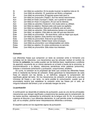 56

Si           (sin tilde) es sustantivo: En la escala musical, la séptima nota en Si.
Sí           (con tilde) es adverbio: Sí, queremos ser libres y progresar.
Sí           (con tilde) es pronombre: El egoísta quiere todo para sí.
Aun          (sin tilde) es conjunción (―hasta‖): Aun los necios reaccionaran.
Aun          (sin tilde) en frase (―aunque‖): Hazlo, aun cuando le cueste.
Aun          (sin tilde) en frase (―ni siquiera‖): Ni aun así le interesa.
Aún          (con tilde) es adverbio (―todavía‖): Aún duda sobre su utilidad.
Solo         (sin tilde) es adjetivo: Siempre esta solo quien es ególatra.
Solo         (sin tilde) es sustantivo: Ejecutó un brillante solo de violín.
Sólo         (con tilde) es adverbio: Sólo dedicaremos tiempo a lo positivo.
Este         (sin tilde) es adjetivo: Este dato es más útil que esa mención.
Éste         (con tilde) es pronombre: De esos libros, éste es mejor que aquel.
Esta         (sin tilde) es adjetivo: Esta mentira nos indigna.
Ésta         (con tilde) es pronombre: Ésta es la que buscaba.
Estos        (sin tilde) es adjetivo: Deben hacer estos encargos.
Éstos        (con tilde) es pronombre: Los indispensables son éstos.
Estas        (sin tilde) es adjetivo: En estas condiciones no servirán.
Éstas        (con tilde) es pronombre: Sólo éstas nos interesan.


Cohesión

Las diferentes frases que componen un texto se conectan entre sí formando una
compleja red de relaciones. Los mecanismos que las articulan reciben el nombre de
formas de cohesión, los cuales pueden ser de distintos tipos: repeticiones o anáforas
(la aparición recurrente de un mismo elemento en el texto a través de la sinonimia, la
pronominalización o la elipsis), relaciones semánticas entre palabras (antonimia),
enlaces o conectores (entonación y puntuación, conjunciones), etcétera.
    En suma, la cohesión es la propiedad del texto que conecta las diferentes frases
entre sí mediante las formas de cohesión. Éstas garantizan la interpretación de cada
frase en relación con las demás, y, en definitiva, asegurar la comprensión del
significado global del texto. Sin los mecanismos de cohesión, el texto sería una lista
inconexa de frases y, por tanto, no sería posible la comunicación, puesto que el
enunciatario tendría que establecer la conexión entre las frases por sí solo, sin
ninguna indicación del emisor y con un elevado margen de error.

La puntuación

A continuación se desarrolla el sistema de puntuación, pues es uno de los principales
mecanismos que otorgan significado y proporciona las pautas para la comprensión de
los textos escritos, expresando la entonación de la lengua oral. En fin, la puntuación
organiza el discurso y sus diferentes elementos, lo cual permite evitar la ambigüedad
que, sin su empleo, podrían tener interpretaciones diferentes o erróneas.

El español cuenta con los siguientes signos de puntuación:

El punto .           La coma ,              Punto y coma ;         Dos puntos :
 