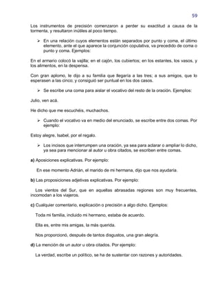 59

Los instrumentos de precisión comenzaron a perder su exactitud a causa de la
tormenta, y resultaron inútiles al poco tiempo.

    En una relación cuyos elementos están separados por punto y coma, el último
     elemento, ante el que aparece la conjunción copulativa, va precedido de coma o
     punto y coma. Ejemplos:

En el armario colocó la vajilla; en el cajón, los cubiertos; en los estantes, los vasos, y
los alimentos, en la despensa.

Con gran aplomo, le dijo a su familia que llegaría a las tres; a sus amigos, que lo
esperasen a las cinco; y consiguió ser puntual en los dos casos.

    Se escribe una coma para aislar el vocativo del resto de la oración. Ejemplos:

Julio, ven acá.

He dicho que me escuchéis, muchachos.

    Cuando el vocativo va en medio del enunciado, se escribe entre dos comas. Por
     ejemplo:

Estoy alegre, Isabel, por el regalo.

    Los incisos que interrumpen una oración, ya sea para aclarar o ampliar lo dicho,
     ya sea para mencionar al autor u obra citados, se escriben entre comas.

a) Aposiciones explicativas. Por ejemplo:

   En ese momento Adrián, el marido de mi hermana, dijo que nos ayudaría.

b) Las proposiciones adjetivas explicativas. Por ejemplo:

   Los vientos del Sur, que en aquellas abrasadas regiones son muy frecuentes,
incomodan a los viajeros.

c) Cualquier comentario, explicación o precisión a algo dicho. Ejemplos:

  Toda mi familia, incluido mi hermano, estaba de acuerdo.

  Ella es, entre mis amigas, la más querida.

  Nos proporcionó, después de tantos disgustos, una gran alegría.

d) La mención de un autor u obra citados. Por ejemplo:

  La verdad, escribe un político, se ha de sustentar con razones y autoridades.
 