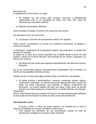 63

Muy señor mío:
Le agradeceré se sirva tomar a su cargo ...

    Se emplean los dos puntos para conectar oraciones o proposiciones
     relacionadas entre sí sin necesidad de utilizar otro nexo. Son varias las
     relaciones que se pueden expresar:

   a) Relación causa-efecto. Ejemplos:

Se ha quedado sin trabajo: no podrá ir de vacaciones este verano.

No necesitaba correr: aún era pronto.

   b) Conclusión o resumen de la proposición anterior. Por ejemplo:

Varios vecinos monopolizaron la reunión con problemas particulares: no llegaron a
ponerse de acuerdo.

c) Verificación o explicación de la proposición anterior, que suele tener un sentido más
general. Por ejemplo:
La paella es un plato de la cocina española muy completo desde el punto de vista
nutritivo: cuenta con la fécula del arroz, las proteínas de sus carnes y pescados y la
fibra de sus verduras.

    Se utilizan los dos puntos para separar la ejemplificación del resto de la oración.
     Ejemplos:

De vez en cuando tiene algunos comportamientos inexplicables: hoy ha venido a la
oficina con las zapatillas de andar por casa.

Puedes escribir un texto sobre algún animal curioso: el ornitorrinco, por ejemplo.

    En textos jurídicos y administrativos --decretos, sentencias, bandos, edictos,
       certificados o instancias-, se colocan dos puntos después del verbo, escrito con
       todas sus letras mayúsculas, que presenta el objetivo fundamental del
       documento. La primera palabra del texto que sigue a este verbo se escribe
       siempre con inicial mayúscula y el texto forma un párrafo diferente. Por ejemplo:
CERTIFICA:
Que D. José Álvarez García ha seguido el Curso de Técnicas Audiovisuales celebrado
en la Escuela de Cine durante los meses de abril y mayo del presente año.


Uso del punto y coma

        El punto y coma (;) indica una pausa superior a la marcada por la coma e
inferior a la señalada por el punto. Se utiliza en estos casos:
     Para separar los elementos de una enumeración cuando se trata de
        expresiones complejas que incluyen comas. Ejemplos:
 