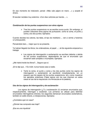 66

En ese momento de indecisión, pensé: «Más vale pájaro en mano ...» y acepté el
dinero.

El escolar recitaba muy solemne: «Con diez cañones por banda ... ».



Combinación de los puntos suspensivos con otros signos

           Tras los puntos suspensivos no se escribe nunca punto. Sin embargo, sí
            pueden colocarse otros signos de puntuación, como la coma, el punto y
            coma y los dos puntos. Ejemplos:

Cuando decidas los colores, las telas, el tipo de mobiliario ... ven a verme y haremos
un presupuesto.

Pensándolo bien...: mejor que no se presente.

Ya habían llegado los libros, los ordenadores, el papel ... ; al día siguiente empezaría a
trabajar

           Los signos de interrogación o exclamación se escriben delante o detrás
            de los puntos suspensivos, dependiendo de que el enunciado que
            encierran esté completo o incompleto. Ejemplos:

¿Me habrá traído los libros?... Seguro que sí.

¡Si te dije que…! Es inútil, nunca haces caso a nadie.

           Tanto la coma, el punto y coma y los dos puntos como los signos de
            interrogación y exclamación se escribirán inmediatamente, sin un
            espacio que los separe de los puntos suspensivos, tal y como muestran
            los ejemplos anteriores (Tales signos son los que imponen en estos
            casos el uso de la mayúscula o la minúscula en la palabra).


Uso de los signos de interrogación y de exclamación

      Los signos de interrogación (¿?) y exclamación (i!) encierran enunciados que,
respectivamente, interrogan o exclaman. Los primeros se utilizan para delimitar
enunciados interrogativos directos; los segundos demarcan enunciados exclamativos,
también en estilo directo, e interjecciones. Ejemplos:

¿Comisteis ayer en casa?

¿Dónde has comprado ese traje?

¡Eso es una injusticia!
 