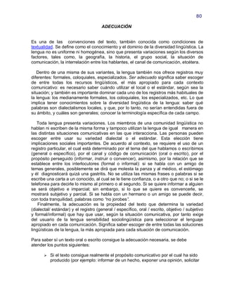 80

                                      ADECUACIÓN


Es una de las convenciones del texto, también conocida como condiciones de
textualidad. Se define como el conocimiento y el dominio de la diversidad lingüística. La
lengua no es uniforme ni homogénea, sino que presenta variaciones según los diversos
factores, tales como, la geografía, la historia, el grupo social, la situación de
comunicación, la interrelación entre los hablantes, el canal de comunicación, etcétera.

   Dentro de una misma de sus variantes, la lengua también nos ofrece registros muy
diferentes: formales, coloquiales, especializados. Ser adecuado significa saber escoger
de entre todas los recursos lingüísticos, el más apropiado para cada contexto
comunicativo: es necesario saber cuándo utilizar el local o el estándar, según sea la
situación; y también es importante dominar cada uno de los registros más habituales de
la lengua: los medianamente formales, los coloquiales, los especializados, etc. Lo que
implica tener conocimientos sobre la diversidad lingüística de la lengua: saber qué
palabras son dialectalismos locales, y que, por lo tanto, no serían entendidas fuera de
su ámbito, y cuáles son generales; conocer la terminología específica de cada campo.

   Toda lengua presenta variaciones. Los miembros de una comunidad lingüística no
hablan ni escriben de la misma forma y tampoco utilizan la lengua de igual manera en
las distintas situaciones comunicativas en las que interacciona. Las personas pueden
escoger entre usar su variedad dialectal o el estándar. Esta elección tiene
implicaciones sociales importantes. De acuerdo al contexto, se requiere el uso de un
registro particular, el cual está determinado por el tema del que hablamos o escribimos
(general o específico), por el canal y código de comunicación (oral o escrito), por el
propósito perseguido (informar, instruir o convencer), asimismo, por la relación que se
establece entre los interlocutores (formal o informal): si se habla con un amigo de
temas generales, posiblemente se dirá que molesta la panza y al médico, el estómago
y él diagnosticará quizá una gastritis. No se utiliza las mismas frases o palabras si se
escribe una carta a un conocido, al cual se le tiene confianza, o a otro que no; o si se le
telefonea para decirle lo mismo al primero o al segundo. Si se quiere informar a alguien
se será objetivo e imparcial; sin embargo, si lo que se quiere es convencerle, se
mostrará subjetivo y parcial. Si se habla con un hermano o un amigo se puede decir,
con toda tranquilidad, palabras como “no jorobes”.
    Finalmente, la adecuación es la propiedad del texto que determina la variedad
(dialectal/ estándar) y el registro (general / específico, oral / escrito, objetivo / subjetivo
y formal/informal) que hay que usar, según la situación comunicativa, por tanto exige
del usuario de la lengua sensibilidad sociolingüística para seleccionar el lenguaje
apropiado en cada comunicación. Significa saber escoger de entre todas las soluciones
lingüísticas de la lengua, la más apropiada para cada situación de comunicación.

Para saber sí un texto oral o escrito consigue la adecuación necesaria, se debe
atender los puntos siguientes:

       Si el texto consigue realmente el propósito comunicativo por el cual ha sido
          producido (por ejemplo: informar de un hecho, exponer una opinión, solicitar
 
