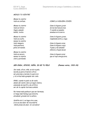 IES Nº 2, Aspe                             Departamento de Lengua Castellana y Literatura
Curso 2009/2010


MENOS TU VIENTRE

Menos tu vientre
todo es confuso.                                   COMO LA HIGUERA JOVEN

Menos tu vientre                                   Como la higuera joven
todo es futuro                                     de los barrancos eras.
fugaz, pasado                                      Y cuando yo pasaba
baldío, turbio.                                    sonabas en la sierra.

Menos tu vientre                                   Como la higuera joven,
todo es oculto,                                    resplandeciente y ciega.
menos tu vientre
todo inseguro,                                     Como la higuera eres.
todo postrero,                                     Como la higuera vieja.
polvo sin mundo.                                   Y paso y me saludan
                                                   silencio y hojas secas.
Menos tu vientre
todo es oscuro,                                    Como la higuera eres
menos tu vientre                                   que el rayo envejeciera.
claro y profundo.


SER ONDA, OFICIO, NIÑA, ES DE TU PELO                          (Poemas varios, 1933-34)

Ser onda, oficio, niña, es de tu pelo,
nacida ya para el marero oficio;
ser graciosa y morena tu ejercicio
y tu virtud más ejemplar ser cielo.

¡Niña!, cuando tu pelo va de vuelo,
dando del viento claro un negro indicio,
enmienda de marfil y de artificio
ser de tu capilar borrasca anhelo.

No tienes más quehacer que ser hermosa,
ni tengo más festejo que mirarte,
alrededor girando de tu esfera.

Satélite de ti, no hago otra cosa,
si no es una labor de recordarte.
-¡Date presa de amor, mi carcelera!
 