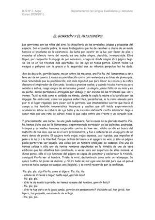 IES Nº 2, Aspe                           Departamento de Lengua Castellana y Literatura
Curso 2009/2010




                          EL GORRIÓN Y EL PRISIONERO

Los gorriones son los niños del aire, la chiquillería de los arrabales, plazas y plazuelas del
espacio. Son el pueblo pobre, la masa trabajadora que ha de resolver a diario de un modo
heroico el problema de la existencia. Su lucha por existir en la luz, por llenar de píos y
revuelos el silencio torvo del mundo, es una lucha alegre, decidida, irrenunciable. Ellos
llegan, por conquistar la migaja de pan necesaria, a lugares donde ningún otro pájaro llega.
Se les ve en los rincones más apartados. Se les oye en todas partes. Corren todos los
riesgos y peligros con la gracia y la seguridad que su infancia perpetua les ha dado.

Ave de decisión, gorrión bueno, mejor entre los mejores, era Pío-Pa. Así llamaremos a este
leve ser de mi cuento. Llevaba su pantaloncillo corto con remiendos y su blusa de pluma gris,
más remendada que su pantaloncillo, con más dignidad que para llevar su corona y su cetro
deseara el emperador de Carcunda. Volaba a grandes vuelos, y cuando tocaba tierra su pata
andaba a saltos, rasgo alegre de entusiasmo juvenil. La alegría jamás faltó en su nido y en
su pecho, donde permaneció arraigada por debajo y por encima de las tristezas que van y
vienen. Tejió su nido como el soldado su tienda, donde le cogía la noche o la batalla por las
migajas. No ambicionó, como los pájaros señoritiles, parasitarios, ni la rama elevada para
piar ni el lugar regalado para yacer con la gorriona. Las innumerables vueltas que hacía al
campo y los también innumerables tropiezos y asaltos que allí había experimentado
acumularon sobre su cabeza de ajo bello y su corazón aleteante cierta sabiduría: llegó a
saber más que una rata de cárcel: toda la que cabe entre una frente y un corazón loco.

Y, precisamente, una cárcel, no una jaula cualquiera, fue la causa de su gloriosa muerte. Pío-
Pa, hemos dicho que así le llamaremos, experimentado sorteador de las ballestas, pedradas,
trampas y artimañas humanas conjuradas contra su leve ser, volaba un día en busca del
sustento de sus alas, que no es el aire precisamente, y fue a detenerse en un agujero de un
muro denso de piedra. El agujero tenía rejas, rejas espesas, casi tupidas, que impedían el
paso a la luz y a la libertad. Porque detrás del muro y el agujero se veía, y sólo un pájaro
podía permitirse ver aquello, una celda con un hombre atalajado de cadenas. Era una de
tantas celdas y sólo uno de tantos hombres sepultados en la tiniebla de uno de esos
edificios que los albañiles han construido, a veces para ser sepultura de ellos mismos. A
duras penas, sólo el ojo luminoso del pájaro es capaz de penetrar y esclarecer la tiniebla,
consiguió Pío-Pa ver al hombre. Triste le miró, deslumbrado como ante un relámpago. Su
opaco rostro de preso se iluminó, y Pío-Pa halló en sus ojos una mirada pura que en pocos
seres se halla, aunque se busque con [ilegible], y se sintió recorrido por la confianza.

 Pío, pío, pío, dijo Pío-Pa, como si dijera: Tío, tío, tío.
- ¿Cómo se atreves a llegar hasta aquí, gorrión loco?
- Pío, pío, pío.
- ¿No te da miedo la prisión, no temes la mano del hombre, gorrión feliz?
- Pío, pío, pío.
- ¿No te has visto en la jaula jamás, gorrión sin pensamiento? Viéndote así, tan jovial, tan
ligero, tan pequeño, me acuerdo de mi hijo.
- Pío, pío, pío.
 