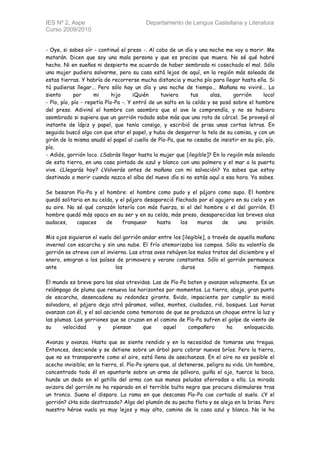 IES Nº 2, Aspe                            Departamento de Lengua Castellana y Literatura
Curso 2009/2010


- Oye, si sabes oír - continuó el preso -. Al cabo de un día y una noche me voy a morir. Me
matarán. Dicen que soy una mala persona y que es preciso que muera. No sé qué habré
hecho. Ni en sueños ni despierto me acuerdo de haber sembrado ni cosechado el mal. Sólo
una mujer pudiera salvarme, pero su casa está lejos de aquí, en la región más soleada de
estas tierras. Y habría de recorrerse mucha distancia y mucho pío para llegar hasta ella. Si
tú pudieras llegar... Pero sólo hay un día y una noche de tiempo... Mañana no viviré... Lo
siento       por     mi      hijo     ¡Quién    tuviera      tus     alas,    gorrión     loco!
- Pío, pío, pío - repetía Pío-Pa -. Y entró de un salto en la celda y se posó sobre el hombre
del preso. Adivinó el hombre con asombro que el ave le comprendía, y no se hubiera
asombrado si supiera que un gorrión rodado sabe más que una rata de cárcel. Se proveyó al
instante de lápiz y papel, que tenía consigo, y escribió de prisa unas cortas letras. En
seguida buscó algo con que atar el papel, y hubo de desgarrar la tela de su camisa, y con un
girón de la misma anudó el papel al cuello de Pío-Pa, que no cesaba de insistir en su pío, pío,
pío.
- Adiós, gorrión loco. ¿Sabrás llegar hasta la mujer que [ilegible]? En la región más soleada
de esta tierra, en una casa pintada de azul y blanco con una palmera y el mar a la puerta
vive. ¿Llegarás hoy? ¿Volverás antes de mañana con mi salvación? Ya sabes que estoy
destinado a morir cuando nazca el alba del nuevo día si no estás aquí a esa hora. Ya sabes.

Se besaron Pío-Pa y el hombre: el hombre como pudo y el pájaro como supo. El hombre
quedó solitaria en su celda, y el pájaro desapareció flechado por el agujero en su cielo y en
su aire. No sé qué corazón latería con más fuerza, si el del hombre o el del gorrión. El
hombre quedó más opaco en su ser y en su celda, más preso, desaparecidas las breves alas
audaces,    capaces      de     franquear    hasta     los   muros     de     una    prisión.

Mis ojos siguieron el vuelo del gorrión andar entre los [ilegible], a través de aquella mañana
invernal con escarcha y sin una nube. El frío atemorizaba los campos. Sólo su valentía de
gorrión se atreve con el invierno. Las otras aves rehúyen los malos tratos del diciembre y el
enero, emigran a los países de primavera y verano constantes. Sólo el gorrión permanece
ante                         los                       duros                           tiempos.

El mundo es breve para las alas atrevidas. Las de Pío-Pa baten y avanzan velozmente. Es un
relámpago de pluma que renueva los horizontes por momentos. La tierra, abajo, gran punto
de escarcha, desencadena su redondez girante. Бvido, impaciente por cumplir su misió
salvadora, el pájaro deja atrá páramos, valles, montes, ciudades, rió, bosques. Las horas
avanzan con él, y el sol asciende como temoroso de que se produzca un choque entre la luz y
las plumas. Los gorriones que se cruzan en el camino de Pío-Pa sufren el golpe de viento de
su     velocidad      y      piensan    que    aquel     compañero      ha     enloquecido.

Avanza y avanza. Hasta que se siente rendido y en la necesidad de tomarse una tregua.
Entonces, desciende y se detiene sobre un árbol para cobrar nuevos bríos. Pero la tierra,
que no es transparente como el aire, está llena de asechanzas. En el aire no es posible el
acecho invisible; en la tierra, sí. Pío-Pa ignora que, al detenerse, peligra su vida. Un hombre,
concentrado todo él en apuntarle sobre un arma de pólvora, guiña el ojo, tuerce la boca,
hunde un dedo en el gatillo del arma con sus manos peludas aferradas a ella. La mirada
avizora del gorrión no ha reparado en el terrible bulto negro que procura disimularse tras
un tronco. Suena el disparo. La rama en que descansa Pío-Pa cae cortada al suelo. ¿Y el
gorrión? ¿Ha sido destrozado? Algo del plumón de su pecho flota y se aleja en la brisa. Pero
nuestro héroe vuela ya muy lejos y muy alto, camino de la casa azul y blanca. No le ha
 