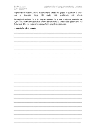 IES Nº 2, Aspe                         Departamento de Lengua Castellana y Literatura
Curso 2009/2010

sorprendido el incidente. Hecho su corazoncito a todos los golpes, no queda en él campo
para   la    sorpresa.    Vuela   más    raudo,    más     arrebatado,    más    alegre.

Se cumple el mediodía. Ya la luz llega su madurez. Ya el aire es caliente alrededor del
pájaro, que penetra en la zona más caliente de la mañana. El cansancio se apodera otra vez
de sus alas. Otra vez ha de renovarse su aliento en un breve descanso.

☺ Continúa tú el cuento…

…………………………………………………………………………………………………………………………………………

…………………………………………………………………………………………………………………………………………

…………………………………………………………………………………………………………………………………………

…………………………………………………………………………………………………………………………………………

…………………………………………………………………………………………………………………………………………

…………………………………………………………………………………………………………………………………………

…………………………………………………………………………………………………………………………………………

…………………………………………………………………………………………………………………………………………

…………………………………………………………………………………………………………………………………………

…………………………………………………………………………………………………………………………………………

…………………………………………………………………………………………………………………………………………

…………………………………………………………………………………………………………………………………………

…………………………………………………………………………………………………………………………………………

…………………………………………………………………………………………………………………………………………

…………………………………………………………………………………………………………………………………………

…………………………………………………………………………………………………………………………………………

…………………………………………………………………………………………………………………………………………

…………………………………………………………………………………………………………………………………………

…………………………………………………………………………………………………………………………………………

…………………………………………………………………………………………………………………………………………

…………………………………………………………………………………………………………………………………………

…………………………………………………………………………………………………………………………………………

………………………………………………………………………………………………………………………………………..
 