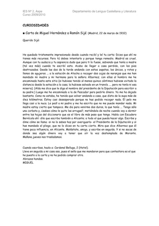 IES Nº 2, Aspe                            Departamento de Lengua Castellana y Literatura
Curso 2009/2010


CURIOSIDADES

■ Carta de Miguel Hernández a Ramón Sijé (Madrid, 22 de marzo de 1932)

Querido Sijé:




He quedado tristemente impresionado desde cuando recibí y leí tu carta: Dices que ahí no
tienes más recursos. Pero tú debes intentarlo y porque tenga remedio. Madrid es cruel.
Aunque con tu audacia y tu sapiencia dudo que para ti lo fuese, sabiendo que tenía a madre
(tal vez más) cuando te escribí esto. Acabo de llegar a casa perdido, con los pies
destrozados. Desde las dos de la tarde andando con estos zapatos, los únicos, y rotos y
llenos de agujeros ... a la estación de Atocha a recoger dos cajas de naranjas que me han
mandado mi madre y mi hermana para la señora Albornoz; con ellas al hombro me he
encaminado hasta este sitio (si hubiese tenido al menos quince céntimos hubiese evitado la
distancia desde la estación a la casa; la hubiese salvado en un tranvía ..., pero no tenía ni esa
miseria). (Alda me dice que le diga el nombre del presidente de la Diputación para escribir a
su padre.) Luego me he encaminado a la de Pescador para pedirle dinero. Ya me ha dejado
bastante. Como no estaba, he tenido que volver andando a casa, que dista de la suya más de
diez kilómetros. Estoy casi desesperado porque no has podido recoger nada. El pelo me
llega casi a la nuca. Le pedí a mi padre y me ha escrito que no me puede mandar nada. Mi
madre estoy cierto que tampoco. Me dio para venirme dos duros, lo que tenía ... Tengo sólo
una corbata y, ¿sabes cómo le quito las arrugas?, metiéndola de noche cuando voy a dormir
entre las hojas del diccionario que es el libro de más peso que tengo. Habla con Escudero
Bernícola ahí: dile que escriba también a Alicante; a todo el que pueda hacer algo. Escribe y
dime cómo se llama -si no lo sabes haz por averiguarlo- el Presidente de la Diputación y si
has mandado el pliego, que no lo dices en tu carta cierto. Mira que dice Albornoz que él
tiene poca influencia, en Alicante. Moléstate, amigo, y escribe en seguida. Y si no sacas de
donde sea algún dinero voy a tener que oír la voz destemplada de Morante.
Mañana jueves nos trasladamos.



Cuando escribas, hazlo a: Cardenal Belluga, 2 (Hotel).
Lleva en seguida a mi casa eso, pues el sello que me mandaron para que contestara es el que
he puesto a la carta y no he podido comprar otro.
Abrazos hondos.
MIGUEL
 