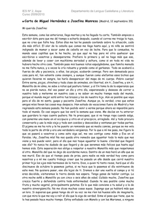 IES Nº 2, Aspe                            Departamento de Lengua Castellana y Literatura
Curso 2009/2010

■ Carta   de Miguel Hernández a Josefina Manresa (Madrid, 12 septiembre 39)

Mi querida Josefina:

Esta semana, como las anteriores, llega martes y no ha llegado tu carta. También empiezo a
escribir ésta para que me dé tiempo a echarla después, cuando el correo me traiga la tuya,
que no creo que falte hoy. Estos días me los he pasado cavilando sobre tu situación, cada
día más difícil. El olor de la cebolla que comes me llega hasta aquí, y mi niño se sentirá
indignado de mamar y sacar zumo de cebolla en vez de leche. Para que lo consueles, te
mando esas coplillas que le he hecho, ya que aquí no hay para mí otro quehacer que
escribiros a vosotros y desesperarme. Prefiero lo primero y así no hago más que eso,
además de lavar y coser con muchísima seriedad y soltura, como si en toda mi vida no
hubiera hecho otra cosa. También paso mis buenos ratos espulgándome, que familia menuda
no me falta nunca, y a veces la crío robusta y grande como el garbanzo. Todo se acabará a
fuerza de uña y paciencia, o ellos, los piojos, acabarán conmigo. Pero son demasiada poca
cosa para mí, tan valiente como siempre, y aunque fueran como elefantes esos bichos que
quieren llevarse mi sangre, los haría desaparecer del mapa de mi cuerpo. ¡Pobre cuerpo!
Entre sarna, piojos, chinches y toda clase de animales, sin libertad, sin ti, Josefina, y sin ti,
Manolillo de mi alma, no sabe a ratos qué postura tomar, y al fin toma la de la esperanza que
no se pierde nunca. Así veo pasar un día y otro día, esperanzado y deseoso de correr a
vuestro lado y meterme en nuestra casa y no saber en mucho tiempo nada del mundo,
porque el mundo mejor está entre tus brazos y los de nuestro hijo. Aún es posible que vaya
para el día de mi santo, guapa y paciente Josefina. Aunque yo, la verdad, creo que estos
amigos míos llevan las cosas muy despacio. Han estado de vacaciones fuera de Madrid y han
regresado esta semana pasada. No han podido venir a verme porque ahora es imposible para
todo el mundo. Es casi seguro que los veré la semana que viene. Me decías en tu anterior
que guardara la ropa cuanto pudiera. No te preocupes, que si no tengo ropa cuando salga,
con ponerme una mano en el occipucio y otra en el precipicio, arreglado. Así y todo procuro
conservarla y uso la más vieja y todo son cosidos y descosidos y ventanas por todas partes.
El pijama se me ha roto y le he puesto un remiendo que es media camisa, porque se me veía
toda la parte de atrás y era una verdadera vergüenza. Por lo que a mí me pasa, me figuro lo
que os pasará a vosotros y como esto siga así, me veo contigo como Adán y Eva en el
Paraíso. ¡Ay, Josefina mía! No nos queda otro remedio que aguantar todo lo malo que nos
viene y nos puede venir, para el día que nos toque aguantar lo bueno. ¿Verdad que llegará
ese día? Yo nunca he dudado de que llegará y de que seremos más felices que hasta aquí
hemos sido. Esta separación nos obliga a respetar a nuestro Manolillo más que respetamos
al otro. Manolillo del que no dejo de acordarme nunca. Dentro de un mes hará un año que se
nos murió. Eso de que el tiempo pasa de prisa, para nadie es más verdad hoy como para
nosotros y a mí me cuesta trabajo creer que ha pasado un año desde que cerró nuestro
primer hijo los ojos más hermosos de la tierra. Dios, a quien tú tanto rezas, hará que el día
diecinueve de octubre lo pasemos juntos, si no hace que lo pasemos el día veintinueve de
este mes. No quisiera pasar, ese día lejos de ti. Iremos a dar una vuelta al campo y si tú
eres decidida, visitaremos la tierra donde nos espera. Tengo ganas de hablar contigo. La
otra noche soñé a Manolillo ya con cinco o seis años de edad. Cuídalo mucho, Josefina que
crezca fuerte y defendido contra toda enfermedad. Cuando te sea posible come mucha
fruta y mucho vegetal, principalmente patatas. Es lo que más conviene a tu salud y a la de
nuestro sinvergüencilla. No me dices muchas cosas suyas. Supongo que ya hablará más que
un loro. Si supieras que ganas tengo de oír su voz: se me ríen los huesos sólo de imaginarla,
con que mira lo que me voy a reír el día que la oiga de verdad. Dime el peso que tiene, que no
lo has pesado hace mucho tiempo. Estoy enfadado con Manolo y con las Marianas, a ninguno
 