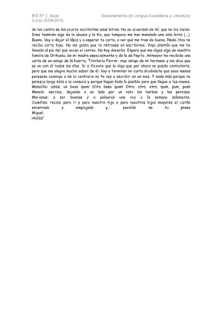 IES Nº 2, Aspe                          Departamento de Lengua Castellana y Literatura
Curso 2009/2010

de los cuatro se les ocurre escribirme unas letras. No se acuerdan de mí, que no los olvido.
Dime también algo de la abuela y la tía, que tampoco me han mandado una sola letra (...).
Bueno. Voy a dejar el lápiz y a esperar tu carta, a ver qué me trae de bueno. Nada. Hoy no
recibo carta tuya. No me gusta que te retrases en escribirme. Vaya plantón que me he
llevado al pie del que vocea el correo. No hay derecho. Espero que me digas algo de nuestra
familia de Orihuela, de mi madre especialmente y de la de Pepito. Anteayer he recibido una
carta de un amigo de la huerta, Trinitario Ferrer, muy amigo de mi hermano y me dice que
se ve con él todos los días. Di a Vicente que le diga que por ahora no puedo contestarle,
pero que me alegra mucho saber de él. Voy a terminar mi carta diciéndote que seas menos
perezosa conmigo o de lo contrario no te voy a escribir en un mes. Y nada más porque no
parezca larga ésta a la censura y porque hagan todo lo posible para que llegue a tus manos.
Manolillo: adiós, un beso ¡pum! Otro beso ¡pum! Otro, otro, otro, ¡pum, pum, pum!
Manolo: escribe, dejando a un lado por un rato las barbas y las perezas.
Marianas: a ser buenas y a pelearos una vez a la semana solamente.
Josefina: recibe para ti y para nuestro hijo y para nuestros hijos mayores el cariño
encerrado          y       empiojado        y...     perdido       de        tu       preso
Miguel.
¡Adiós!'
 