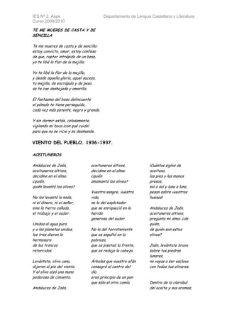 IES Nº 2, Aspe                           Departamento de Lengua Castellana y Literatura
Curso 2009/2010

TE ME MUERES DE CASTA Y DE
SENCILLA

Te me mueres de casta y de sencilla:
estoy convicto, amor, estoy confeso
de que, raptor intrépido de un beso,
yo te libé la flor de la mejilla.

Yo te libé la flor de la mejilla,
y desde aquella gloria, aquel suceso,
tu mejilla, de escrúpulo y de peso,
se te cae deshojada y amarilla.

El fantasma del beso delincuente
el pómulo te tiene perseguido,
cada vez más patente, negro y grande.

Y sin dormir estás, celosamente,
vigilando mi boca ¡con qué cuido!
para que no se vicie y se desmande.

VIENTO DEL PUEBLO. 1936-1937.

ACEITUNEROS

Andaluces de Jaén,                aceituneros altivos,          ¡Cuántos siglos de
aceituneros altivos,              decidme en el alma:           aceituna,
decidme en el alma:               ¿quién                        los pies y las manos
¿quién,                           amamantó los olivos?          presos,
quién levantó los olivos?                                       sol a sol y luna a luna,
                                  Vuestra sangre, vuestra       pesan sobre vuestros
No los levantó la nada,           vida,                         huesos!
ni el dinero, ni el señor,        no la del explotador
sino la tierra callada,           que se enriqueció en la       Andaluces de Jaén,
el trabajo y el sudor.            herida                        aceituneros altivos,
                                  generosa del sudor.           pregunta mi alma: ¿de
Unidos al agua pura                                             quién,
y a los planetas unidos,          No la del terrateniente       de quién son estos
los tres dieron la                que os sepultó en la          olivos?
hermosura                         pobreza,
de los troncos                    que os pisoteó la frente,     Jaén, levántate brava
retorcidos.                       que os redujo la cabeza.      sobre tus piedras
                                                                lunares,
Levántate, olivo cano,            Árboles que vuestro afán      no vayas a ser esclava
dijeron al pie del viento.        consagró al centro del        con todos tus olivares.
Y el olivo alzó una mano          día
poderosa de cimiento.             eran principio de un pan
                                  que sólo el otro comía.       Dentro de la claridad
Andaluces de Jaén,                                              del aceite y sus aromas,
 