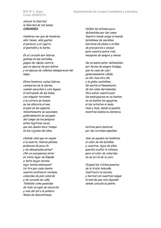 IES Nº 2, Aspe                           Departamento de Lengua Castellana y Literatura
Curso 2009/2010

indican tu libertad
la libertad de tus lomas.
COBARDES                                         Halláis los sótanos poco
                                                 defendidos por las casas.
Hombres veo que de hombres                       Vuestro miedo exige al mundo
sólo tienen, sólo gastan                         batallones de murallas,
el parecer y el cigarro                          barreras de plomo a orillas
el pantalón y la barba.                          de precipicios y zanjas
                                                 para vuestra pobre vida,
En el corazón son liebres,                       mezquina de sangre y ansias.
gallinas en las entrañas,
galgos de rápido vientre,                        No os basta estar defendidos
que en épocas de paz ladran                      por lluvias de sangre hidalga,
y en épocas de cañones desaparecen del           que no cesa de caer,
mapa.                                            generosamente cálida,
                                                 un día tras otro día
Estos hombres, estas liebres,                    a la gleba castellana.
comisarios de la alarma,                         No sentís el llamamiento
cuando escuchan a cien leguas                    de las vidas derramadas.
el estruendo de las balas,                       Para salvar vuestra piel
con singular heroísmo                            las madrigueras no os bastan,
a la carrera se lanzan,                          no os bastan los agujeros,
se les alborota el ano,                          ni los retretes ni nada.
el pelo se les espanta.                          Huís y huís, dando al pueblo,
Valientemente se esconden,                       mientras bebéis la distancia,
gallardamente se escapan
del campo de los peligros
estas fugitivas cacas,
que me duelen hace tiempo                        motivos para mataros
en los cojones del alma.                         por las corridas espaldas.

¿Dónde iréis que no vayáis                       Solo se quedan los hombres
a la muerte, liebres pálidas,                    al calor de las batallas,
podencos de poca fe                              y vosotros, lejos de ellas,
y de demasiadas patas?                           queréis ocultar la infamia,
¿No os avergüenza mirar                          pero el color de cobardes
en tanto lugar de España                         no se os irá de la cara.
a tanta mujer serena
bajo tantas amenazas?                            Ocupad los tristes puestos
Un tiro por cada diente                          de la triste telaraña.
vuestra existencia reclama,                      Sustituid a la escoba,
cobardes de piel cobarde                         y barred con vuestras nalgas
y de corazón de caña.                            la mierda que vais dejando
Tembláis como poseídos                           donde colocáis la planta.
de todo un siglo de escarcha
y vais del sol a la sombra
llenos de desconfianza.
 