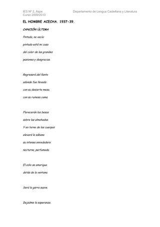 IES Nº 2, Aspe              Departamento de Lengua Castellana y Literatura
Curso 2009/2010

EL HOMBRE ACECHA. 1937-39.

CANCIÓN ÚLTIMA

Pintada, no vacía:

pintada está mi casa

del color de las grandes

pasiones y desgracias.




Regresará del llanto

adonde fue llevada

con su desierta mesa,

con su ruinosa cama.




Florecerán los besos

sobre las almohadas.

Y en torno de los cuerpos

elevará la sábana

su intensa enredadera

nocturna, perfumada.




El odio se amorigua

detás de la ventana.




Será la garra suave.




Dejadme la esperanza.
 