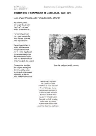 IES Nº 2, Aspe                        Departamento de Lengua Castellana y Literatura
Curso 2009/2010

CANCIONERO Y ROMANCERO DE AUSENCIAS. 1938-1941.

VALS DE LOS ENAMORADOS Y UNIDOS HASTA SIEMPRE

No salieron jamás
del vergel del abrazo.
Y ante el rojo rosal
de los besos rodaron.

Huracanes quisieron
con rencor separarlos.
Y las hachas tajantes
y los rigidos rayos.

Aumentaron la tierra
de las pálidas manos.
Precipicios midieron,
por el viento impulsados
entre bocas deshechas.
Recorrieron naufragios,
cada vez más profundos
en sus cuerpos, sus brazos.

Perseguidos, hundidos                               Josefina y Miguel recién casados
por un gran desamparo
de recuerdos y lunas,
de noviembres y marzos,
aventados se vieron,
pero siempre abrazados.

                                 Ausencia en todo veo:
                                  tus ojos la reflejan.
                               Ausencia en todo escucho:
                                 tu voz a tiempo suena.
                                Ausencia en todo aspiro:
                               tu aliento huele a hierba.
                                 Ausencia en todo toco:
                                tu cuerpo se despuebla.
                               Ausencia en todo pruebo:
                                 tu boca me destierra.
                                Ausencia en todo siento:
                              ausencia, ausencia, ausencia.
 