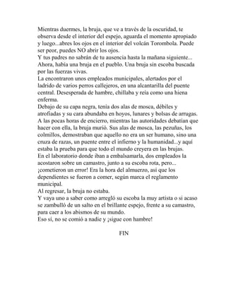 Mientras duermes, la bruja, que ve a través de la oscuridad, te
observa desde el interior del espejo, aguarda el momento apropiado
y luego...abres los ojos en el interior del volcán Torombola. Puede
ser peor, puedes NO abrir los ojos.
Y tus padres no sabrán de tu ausencia hasta la mañana siguiente...
Ahora, había una bruja en el pueblo. Una bruja sin escoba buscada
por las fuerzas vivas.
La encontraron unos empleados municipales, alertados por el
ladrido de varios perros callejeros, en una alcantarilla del puente
central. Desesperada de hambre, chillaba y reía como una hiena
enferma.
Debajo de su capa negra, tenía dos alas de mosca, débiles y
atrofiadas y su cara abundaba en hoyos, lunares y bolsas de arrugas.
A las pocas horas de encierro, mientras las autoridades debatían que
hacer con ella, la bruja murió. Sus alas de mosca, las pezuñas, los
colmillos, demostraban que aquello no era un ser humano, sino una
cruza de razas, un puente entre el infierno y la humanidad...y aquí
estaba la prueba para que todo el mundo creyera en las brujas.
En el laboratorio donde iban a embalsamarla, dos empleados la
acostaron sobre un camastro, junto a su escoba rota, pero...
¡cometieron un error! Era la hora del almuerzo, así que los
dependientes se fueron a comer, según marca el reglamento
municipal.
Al regresar, la bruja no estaba.
Y vaya uno a saber como arregló su escoba la muy artista o si acaso
se zambulló de un salto en el brillante espejo, frente a su camastro,
para caer a los abismos de su mundo.
Eso sí, no se comió a nadie y ¡sigue con hambre!

                                   FIN
 