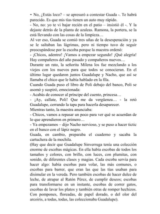-  No, ¿Estás loco? – se apresuró a contestar Guada -. Te habrá
parecido. Es que mis tías tienen un auto muy rápido.
- No, no: yo te vi bajar recién en el patio – insistió él -. Y la
dejaste detrás de la planta de azaleas. Ramona, la portera, se la
está llevando con las cosas de la limpieza…
Al ver eso, Guada se comió tres uñas de la desesperación y ya
se le saltaban las lágrimas, pero ni tiempo tuvo de seguir
preocupándose por la escoba porque la maestra ordenó:
- ¡Chicos, adentro! ¡Vamos a empezar segundo! ¡Qué alegría!
Hay compañeros del año pasado y compañeros nuevos…
Durante un rato, la señorita Milena los fue mezclando a los
viejos con los nuevos para que todos se conocieran. En el
último lugar quedaron juntos Guadalupe y Nacho, que así se
llamaba el chico que le había hablado en la fila.
Cuando Guada puso el libro de Poli debajo del banco, Poli se
asomó y suspiró, emocionada:
- Acabás de conocer al príncipe del cuento, princesa…
- ¡Ay, callate, Poli! Que me da vergüenza… - la retó
Guadalupe, cerrando la tapa para hacerla desaparecer.
Mientras tanto, la maestra anunciaba:
- Chicos, vamos a repasar un poco para ver qué se acuerdan de
lo que aprendieron en primero…
- Ya empezamos – dijo Nacho nervioso, y se puso a hacer tictic
en el banco con el lápiz negro.
Guada, en cambio, preparaba el cuaderno y sacaba la
cartuchera de la mochila.
(Hay que decir que Guadalupe Sinverruga tenía una colección
enorme de escobas mágicas. En ella había escobas de todos los
tamaños y colores, con brillo, con luces, con plumitas, con
sonido, de diferentes clases y magias. Cada escoba servía para
hacer algo: había escobas para volar, las más comunes, o
escobas para barrer, que eran las que las tías usaban para
disimular en la vereda. Pero también escobas de hacer dulce de
leche, de atrapar al Ratón Pérez, de cumplir deseos; escobas
para transformarse en un instante, escobas de correr gatos,
escobas de lavar los platos y también otras de romper hechizos.
Con pompones, floreadas, de papel dorado, o del olor del
arcoiris, a todas, todas, las coleccionaba Guadalupe).
 