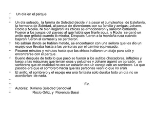 Un día en el parque  Un día soleado,  la familia de Soledad decide ir a pasar el cumpleaños  de Estefanía, la hermana de Soledad, al parque de diversiones con su familia y amigas: Johann, Rocío y Noelia. Ni bien llegaron las chicas se emocionaron y salieron corriendo. Fueron a los juegos del payaso al que había que tirarle agua, y Rocío  se ganó un anillo que gritaba cuando lo miraba. Después fueron a la montaña rusa cuando bajaron fueron al carrusel y se perdieron. No sabían donde se habían metido, se encontraron con una señora que les dio un espejo que llevaba hasta a las personas por el camino equivocado. Pasaron minutos y minutos hasta que las chicas hallaron un atajo para salir y encontrarse con el parque. Bueno después de todo lo que pasó se fueron a los autitos chocadores, inflables y luego a las máquinas que tenían osos y peluches y Johann agarró un corazón,  un sombrero que en realidad no era un corazón era un conejo con un sombrero. Lo que pasaba era que el sombrero hacía que las personas vean lo que no eran  El anillo, el sombrero y el espejo era una fantasía solo duraba todo un día no se acordarían  de nada. Fin. Autoras:  Ximena Soledad Sandoval Rocío Ortiz, y  Florencia Bassi  