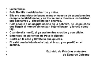 La herencia.  Pola Bonilla modelaba barros y niños. Ella era ceramista de buena mano y maestra de escuela en los campos de Maldonado; y en los veranos ofrecía a los turistas sus cacharros y  chocolate con churros.  Pola adoptó a un negrito nacido en la pobreza, de los muchos que llegan al mundo sin un pan bajo el brazo,  y lo crió como hijo. Cuando ella murió, el ya era hombre crecido y con oficio. Entonces los parientes de Pola le dijeron:  -Entrá en la casa y llevate lo que quieras. El salió con la foto de ella bajo el brazo y se perdió en el  camino. Extraído de  Palabras andantes   de Eduardo Galeano 