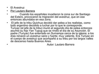 El Avestruz Por Lautaro Barrera Cuando los españoles invadieron la zona sur de Santiago del Estero, provocaron la migración del avestruz, que en ese entonces abundaba en esa zona. El jefe de la tribu Quichua decidió dar pelea a los realistas, como todo argentino decidido a luchar por lo que le corresponde. Turiyac (el jefe de la tribu) murió al segundo día de pelea entonces asumió su hijo Yan Tupug que se rindió el día de su Asunción. El padre (Turiyac) fue enterrado en Sumampa cerca de la iglesia; a los días renació un avestruz sano y fuerte; muy valiente. Era Turiyac en el cuerpo de avestruz que acompañó a su tribu por los largos valles de descenso hasta Buenos Aires. Autor: Lautaro Barrera 