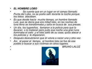 EL HOMBRE LOBO Se cuenta que en un lugar en el campo llamado Punta del Lobo, no se podía salir durante la noche porque los lobos  atacaban. Es que desde hacía  mucho tiempo, un hombre llamado Luis, que se decía que era mitad lobo, en las noches de luna llena se transformaba y salía en busca de  sus presas. Un día, los lugareños,  llamaron a la policía para que lo llevaran  o lo mataran pero justo esa noche una gran luna iluminaba el cielo  y el lobo salió de su casa; quiso atacar a los policías y  le dispararon. Después descubrieron que él volvía a nacer una y otra vez.  Así,  al pasar el  tiempo,  el hombre lobo se fue de ese pueblo a buscar a sus víctimas en otros lugares.  BRUNO LALÙZ  