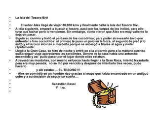 La Isla del Tesoro Bivi El señor Alex llegó de viajar 30.000 kms y finalmente halló la Isla del Tesoro Bivi. Al día siguiente, empezó a buscar el tesoro, pasó por las carpas de los indios, para ello tuvo que luchar pero lo vencieron. Sin embargo, como vieron que Alex era muy valiente lo dejaron pasar.  Siguió su camino y halló el pantano de los cocodrilos; para poder atravesarlo tuvo que enfrentar a tres cocodrilos: al primero le puso un palo en la boca, al segundo lo pisó y lo saltó y el tercero alcanzó a morderlo porque se arriesgó a tirarse al agua y nadar rápidamente. Llegó a la Gran Casa, se hizo de noche y entró en ella a dormir pero a la mañana cuando quiso seguir viaje aparecieron las serpientes. Dentro de la casa había una antorcha encendida y así  pudo pasar por el lugar donde ellas estaban.  Atravesó las montañas, con mucho esfuerzo hasta llegar a la Gran Roca, intentó levantarla pero era muy pesada,  no se dio por vencido y después de intentarlo tres veces, pudo hacerlo  y allí estaba … EL TESORO !!! Alex se convirtió en un hombre rico gracias al mapa que había encontrado en un antiguo cofre y a su decisión de seguir un sueño… Sebastián Bassi 1°  1ra. 