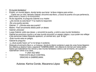 El mundo fantástico” Existió, un mundo lejano, donde tenès que tener  la llave mágica para entrar… … Cierta vez un niño, llamado Gabriel, encontró esa llave, y busco la puerta a la que pertenecía, pero busco y busco y no la encontró. Al día siguiente, le pregunto Gabriel a su madre: -¿De donde es esta llave? Y la madre le respondió: -De una puerta secreta Gabriel:- Y  ¿Dónde esta esa puerta? Madre:- Para encontrarla debes pedir un deseo Gabriel:-¡Gracias! Luego Gabriel, pidió ese deseo  y encontró la puerta, y entró a ese mundo fantástico. Gabriel se emociono mucho y en ese mundo encontró un espejo mágico, cuyo poder era reflejar a las personas malas.Despues apareció, un animal raro, que  le dijo: -Este mundo esta en peligro. Gabriel le pregunto: -y ¿Qué puedo hacer yo? si no tengo ni poderes. Después el animal lo llevo a, un bosque, donde le dieron poderes.Luego de unas horas llegaron los villanos a destruir todo y apareció “GABRIELMAN”, los villanos lo corrían por todos lados, hasta que Gabrielman los venció y ese mundo fantástico volvió a ser el mismo, en cuanto a Gabrielman volvió a su casa. Y UNA VEZ MÁS  TODO ESTA BAJO CONTROL GRACIAS A GABRIELMAN.  Autoras: Karina Conde, Macarena López 