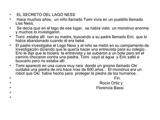 EL SECRETO DEL LAGO NESS  Hace muchos años,  un niño llamado Tomi vivía en un pueblito llamado Liss Ness.  Se decía que en el lago de ese lugar,  se había visto  un monstruo enorme  y muchos lo investigaron.  Tomi  estaba allí  con su madre, buscando a su padre llamado Eric  que lo había abandonado cuando él era bebé.  El padre investigaba el Lago Ness y el niño se metió en su campamento de investigación diciendo que le quería hacer una entrevista para su colegio . Eric le dijo que le hiciera  la entrevista y se subieron a un bote pero en el camino chocaron contra una piedra, Tomi  cayó al agua  y Eric saltó a buscarlo pero no estaba allí .  Tomi apareció en una cueva muy rara  donde un gnomo llamado Oki  cuidaba una piedra de oro hace mas de 600 años .  El monstruo era un robot que Oki  había hecho para  proteger la piedra de los humanos .  Fin. Rocío Ortiz y Florencia Bassi 