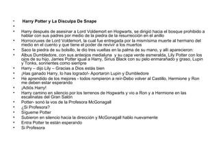 Harry Potter y La Disculpa De Snape Harry después de asesinar a Lord Voldemort en Hogwarts, se dirigió hacia el bosque prohibido a hablar con sus padres por medio de la piedra de la resurrección en el anillo  Horrocruxes de Lord Voldemort, la cual fue entregada por la mismísima muerte al hermano del medio en el cuento y que tiene el poder de revivir a los muertos Saco la piedra de su bolsillo, le dio tres vueltas en la palma de su mano, y allí aparecieron: Albus Dumbledore, con sus anteojos medialuna  y su capa verde esmeralda, Lily Potter con los ojos de su hijo, James Potter igual a Harry, Sirius Black con su pelo enmarañado y graso, Lupin y Tonks, sonrientes como siempre  Harry – dijo Lily – Gracias a Dios estás bien ¡Has ganado Harry, lo has logrado!- Aportaron Lupin y Dumbledore He aprendido de los mejores - todos rompieron a reír-Debo volver al Castillo, Hermione y Ron me deben estar esperando  ¡Adiós Harry! Harry camino en silencio por los terrenos de Hogwarts y vio a Ron y a Hermione en las escalinatas del Gran Salón  Potter- sonó la vos de la Profesora McGonagall ¿Si Profesora? Sígueme Potter Subieron en silencio hacia la dirección y McGonagall hablo nuevamente Entra Potter te están esperando Si Profesora 