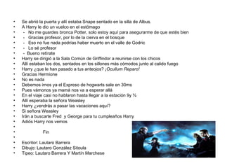 Se abrió la puerta y allí estaba Snape sentado en la silla de Albus. A Harry le dio un vuelco en el estómago -  No me guardes bronca Potter, solo estoy aquí para asegurarme de que estés bien -  Gracias profesor, por lo de la cierva en el bosque -  Eso no fue nada podrías haber muerto en el valle de Godric -  Lo sé profesor  -  Bueno retírate Harry se dirigió a la Sala Común de Griffindor a reunirse con los chicos Allí estaban los dos, sentados en los sillones más cómodos junto al calido fuego  Harry ¿que le han pasado a tus anteojos?  ¡Ocullum Reparo! Gracias Hermione  No es nada  Debemos irnos ya el Expreso de hogwarts sale en 30ms Pues vámonos ya mamá nos va a esperar allá En el viaje casi no hablaron hasta llegar a la estación 9y ¾ Allí esperaba la señora Weasley  Harry ¿vendrás a pasar las vacaciones aquí? Si señora Weasley  Irán a buscarte Fred  y George para tu cumpleaños Harry Adiós Harry nos vemos Fin Escritor: Lautaro Barrera Dibujo: Lautaro González Sitoula Tipeo: Lautaro Barrera Y Martín Marchese 