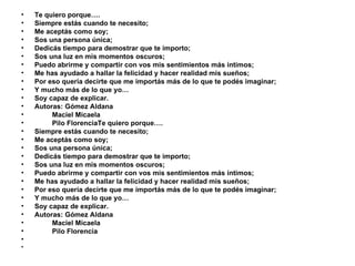 Te quiero porque…. Siempre estás cuando te necesito; Me aceptás como soy; Sos una persona única; Dedicás tiempo para demostrar que te importo; Sos una luz en mis momentos oscuros; Puedo abrirme y compartir con vos mis sentimientos más íntimos; Me has ayudado a hallar la felicidad y hacer realidad mis sueños; Por eso quería decirte que me importás más de lo que te podés imaginar; Y mucho más de lo que yo… Soy capaz de explicar. Autoras: Gómez Aldana  Maciel Micaela  Pilo FlorenciaTe quiero porque…. Siempre estás cuando te necesito; Me aceptás como soy; Sos una persona única; Dedicás tiempo para demostrar que te importo; Sos una luz en mis momentos oscuros; Puedo abrirme y compartir con vos mis sentimientos más íntimos; Me has ayudado a hallar la felicidad y hacer realidad mis sueños; Por eso quería decirte que me importás más de lo que te podés imaginar; Y mucho más de lo que yo… Soy capaz de explicar. Autoras: Gómez Aldana  Maciel Micaela  Pilo Florencia 
