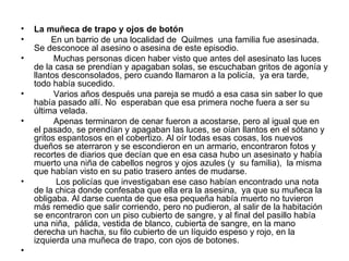 La muñeca de trapo y ojos de botón En un barrio de una localidad de  Quilmes  una familia fue asesinada. Se desconoce al asesino o asesina de este episodio. Muchas personas dicen haber visto que antes del asesinato las luces de la casa se prendían y apagaban solas, se escuchaban gritos de agonía y llantos desconsolados, pero cuando llamaron a la policía,  ya era tarde,  todo había sucedido.  Varios años después una pareja se mudó a esa casa sin saber lo que había pasado allí. No  esperaban que esa primera noche fuera a ser su última velada.  Apenas terminaron de cenar fueron a acostarse, pero al igual que en el pasado, se prendían y apagaban las luces, se oían llantos en el sótano y gritos espantosos en el cobertizo. Al oír todas esas cosas, los nuevos dueños se aterraron y se escondieron en un armario, encontraron fotos y recortes de diarios que decían que en esa casa hubo un asesinato y había muerto una niña de cabellos negros y ojos azules (y  su familia),  la misma que habían visto en su patio trasero antes de mudarse.  Los policías que investigaban ese caso habían encontrado una nota de la chica donde confesaba que ella era la asesina,  ya que su muñeca la obligaba. Al darse cuenta de que esa pequeña había muerto no tuvieron más remedio que salir corriendo, pero no pudieron, al salir de la habitación se encontraron con un piso cubierto de sangre, y al final del pasillo había una niña,  pálida, vestida de blanco, cubierta de sangre, en la mano derecha un hacha, su filo cubierto de un líquido espeso y rojo, en la izquierda una muñeca de trapo, con ojos de botones. 
