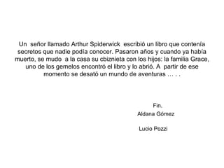 Un  señor llamado Arthur Spiderwick  escribió un libro que contenía secretos que nadie podía conocer. Pasaron años y cuando ya había muerto, se mudo  a la casa su cbiznieta con los hijos: la familia Grace, uno de los gemelos encontró el libro y lo abrió. A  partir de ese momento se desató un mundo de aventuras … . .   Fin.   Aldana Gómez   Lucio Pozzi   