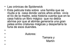 Las crónicas de Spiderwick Esta película trata sobre  una familia que se muda a la  casa donde varios años antes  vivía el tío de la madre, esta historia cuenta que en la casa había un libro mágico  que no debía  abrirse por que al abrirse generaría una gran pelea entre criaturas mágicas y despertaría la furia de esos duendes. Autores:  Tamara y Martín 