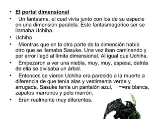 El   portal   dimensional   Un fantasma, el cual vivía junto con los de su especie en una dimensión paralela. Este fantasmagórico ser se llamaba Uchiha. Uchiha  Mientras que en la otra parte de la dimensión había otro que se llamaba Sasuke. Una vez iban caminando y por error llegó al límite dimensional. Al igual que Uchiha.  Empezaron a ver una niebla, muy, muy, espesa, detrás de ella se divisaba un árbol. Entonces se vieron Uchiha era parecido a la muerte a diferencia de que tenía alas y vestimenta verde y arrugada. Sasuke tenía un pantalón azul, remera blanca, zapatos marrones y pelo marrón.  Eran realmente muy diferentes.  